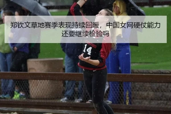 郑钦文草地赛季表现持续回暖，中国女网硬仗能力还要继续检验吗